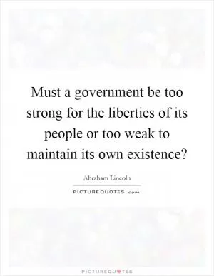 Must a government be too strong for the liberties of its people or too weak to maintain its own existence? Picture Quote #1