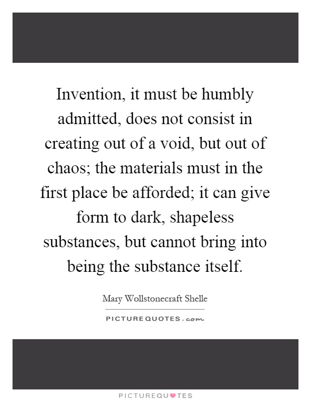 Invention, it must be humbly admitted, does not consist in creating out of a void, but out of chaos; the materials must in the first place be afforded; it can give form to dark, shapeless substances, but cannot bring into being the substance itself Picture Quote #1