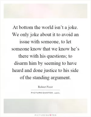 At bottom the world isn’t a joke. We only joke about it to avoid an issue with someone, to let someone know that we know he’s there with his questions; to disarm him by seeming to have heard and done justice to his side of the standing argument Picture Quote #1