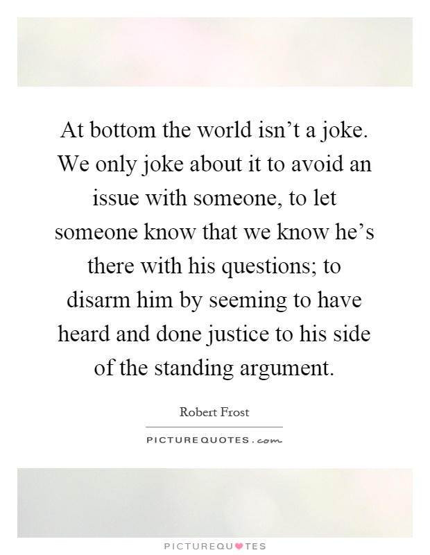 At bottom the world isn't a joke. We only joke about it to avoid an issue with someone, to let someone know that we know he's there with his questions; to disarm him by seeming to have heard and done justice to his side of the standing argument Picture Quote #1