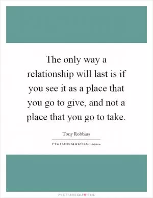 The only way a relationship will last is if you see it as a place that you go to give, and not a place that you go to take Picture Quote #1