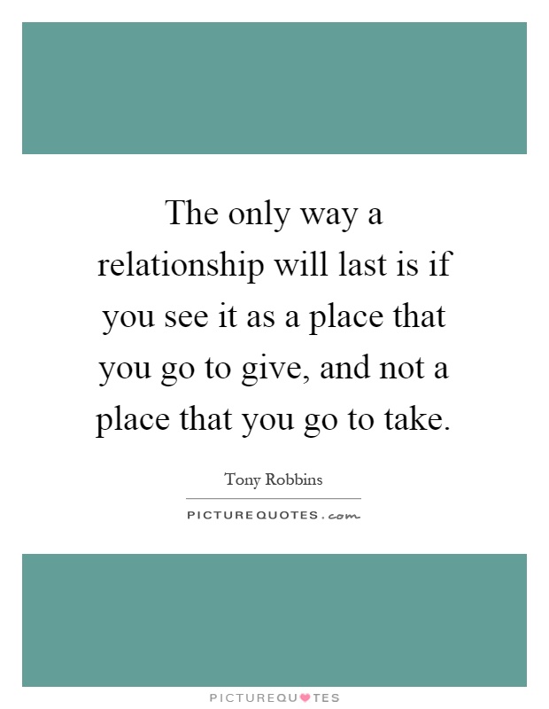 The only way a relationship will last is if you see it as a place that you go to give, and not a place that you go to take Picture Quote #1