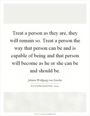 Treat a person as they are, they will remain so. Treat a person the way that person can be and is capable of being and that person will become as he or she can be and should be Picture Quote #1