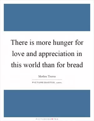 There is more hunger for love and appreciation in this world than for bread Picture Quote #1