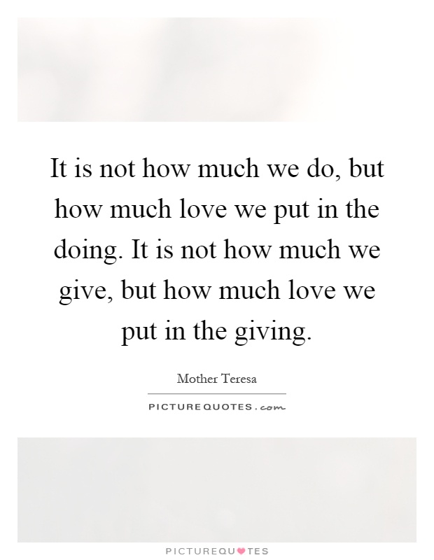 It is not how much we do, but how much love we put in the doing. It is not how much we give, but how much love we put in the giving Picture Quote #1