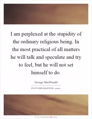 I am perplexed at the stupidity of the ordinary religious being. In the most practical of all matters he will talk and speculate and try to feel, but he will not set himself to do Picture Quote #1