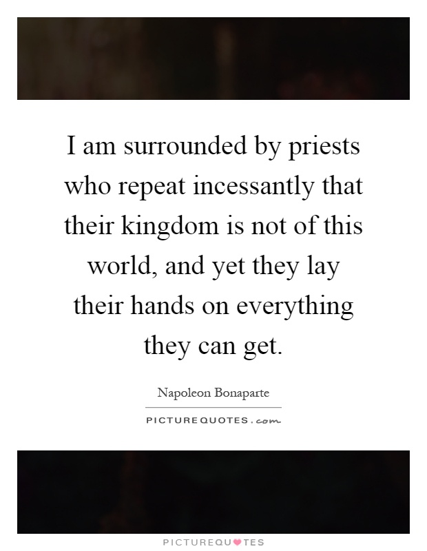 I am surrounded by priests who repeat incessantly that their kingdom is not of this world, and yet they lay their hands on everything they can get Picture Quote #1