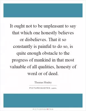 It ought not to be unpleasant to say that which one honestly believes or disbelieves. That it so constantly is painful to do so, is quite enough obstacle to the progress of mankind in that most valuable of all qualities, honesty of word or of deed Picture Quote #1