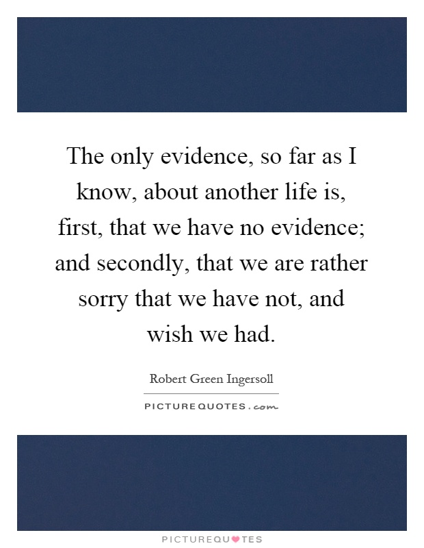 The only evidence, so far as I know, about another life is, first, that we have no evidence; and secondly, that we are rather sorry that we have not, and wish we had Picture Quote #1