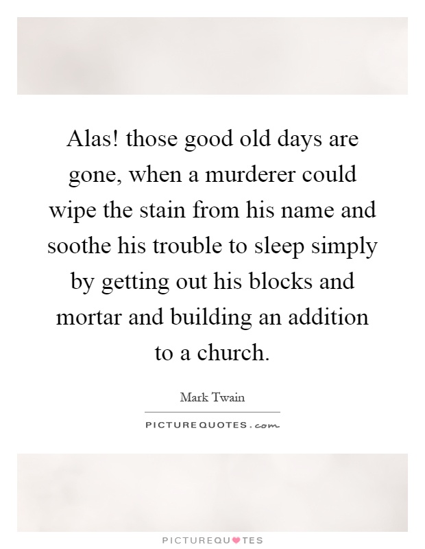 Alas! those good old days are gone, when a murderer could wipe the stain from his name and soothe his trouble to sleep simply by getting out his blocks and mortar and building an addition to a church Picture Quote #1