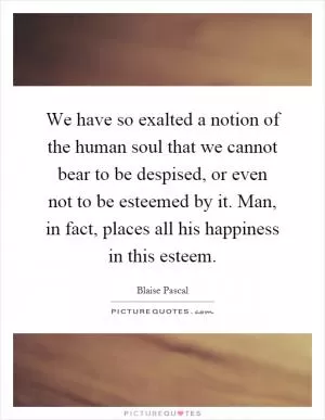 We have so exalted a notion of the human soul that we cannot bear to be despised, or even not to be esteemed by it. Man, in fact, places all his happiness in this esteem Picture Quote #1