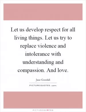 Let us develop respect for all living things. Let us try to replace violence and intolerance with understanding and compassion. And love Picture Quote #1
