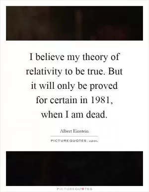 I believe my theory of relativity to be true. But it will only be proved for certain in 1981, when I am dead Picture Quote #1