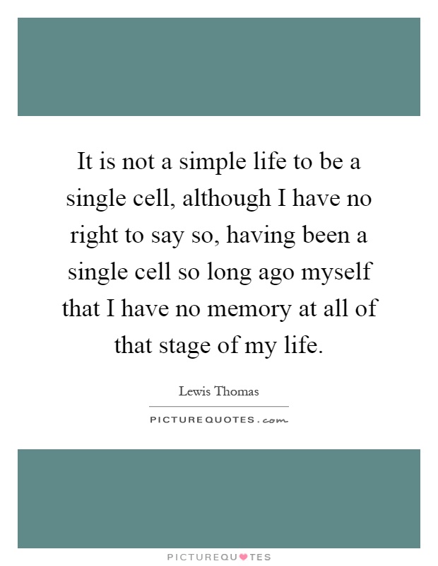 It is not a simple life to be a single cell, although I have no right to say so, having been a single cell so long ago myself that I have no memory at all of that stage of my life Picture Quote #1