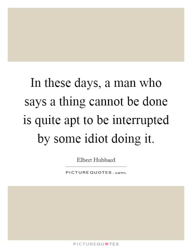 In these days, a man who says a thing cannot be done is quite apt to be interrupted by some idiot doing it Picture Quote #1