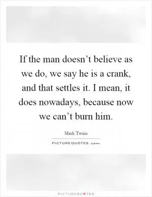 If the man doesn’t believe as we do, we say he is a crank, and that settles it. I mean, it does nowadays, because now we can’t burn him Picture Quote #1