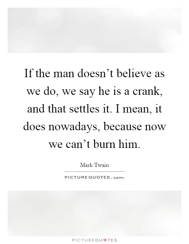 If the man doesn't believe as we do, we say he is a crank, and that settles it. I mean, it does nowadays, because now we can't burn him Picture Quote #1