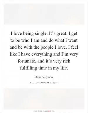 I love being single. It’s great. I get to be who I am and do what I want and be with the people I love. I feel like I have everything and I’m very fortunate, and it’s very rich fulfilling time in my life Picture Quote #1