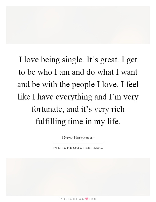 I love being single. It's great. I get to be who I am and do what I want and be with the people I love. I feel like I have everything and I'm very fortunate, and it's very rich fulfilling time in my life Picture Quote #1