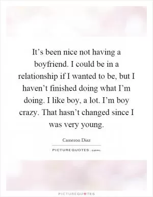 It’s been nice not having a boyfriend. I could be in a relationship if I wanted to be, but I haven’t finished doing what I’m doing. I like boy, a lot. I’m boy crazy. That hasn’t changed since I was very young Picture Quote #1