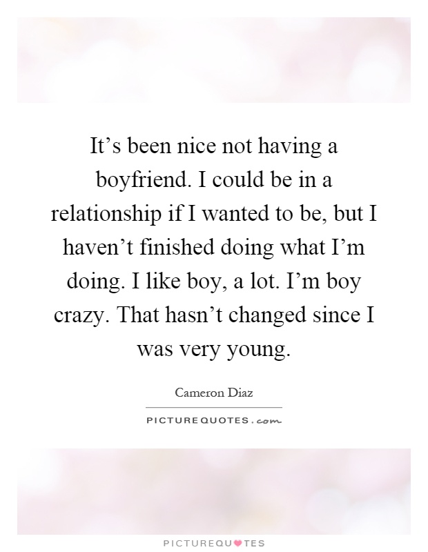 It's been nice not having a boyfriend. I could be in a relationship if I wanted to be, but I haven't finished doing what I'm doing. I like boy, a lot. I'm boy crazy. That hasn't changed since I was very young Picture Quote #1