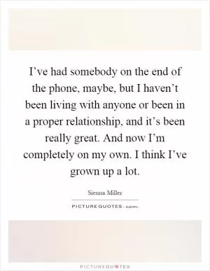 I’ve had somebody on the end of the phone, maybe, but I haven’t been living with anyone or been in a proper relationship, and it’s been really great. And now I’m completely on my own. I think I’ve grown up a lot Picture Quote #1
