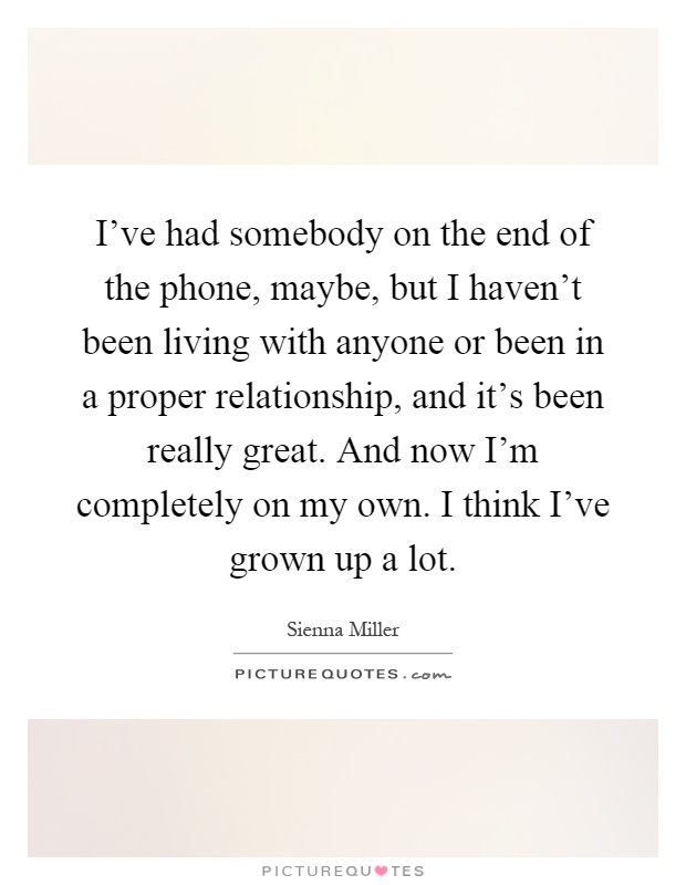 I've had somebody on the end of the phone, maybe, but I haven't been living with anyone or been in a proper relationship, and it's been really great. And now I'm completely on my own. I think I've grown up a lot Picture Quote #1