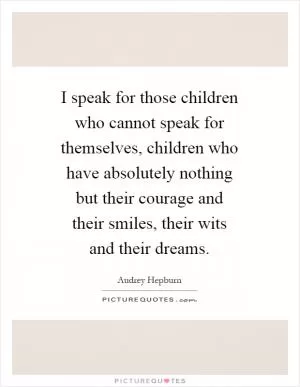 I speak for those children who cannot speak for themselves, children who have absolutely nothing but their courage and their smiles, their wits and their dreams Picture Quote #1