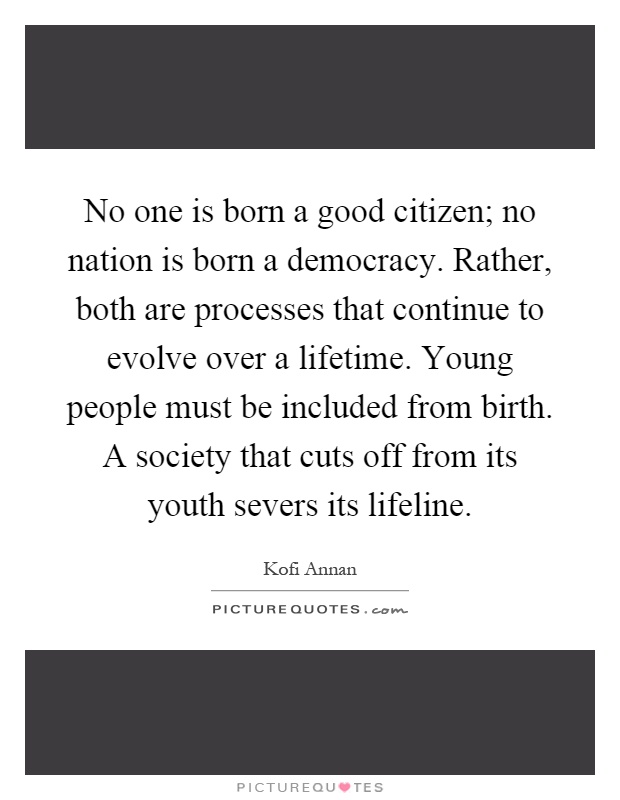 No one is born a good citizen; no nation is born a democracy. Rather, both are processes that continue to evolve over a lifetime. Young people must be included from birth. A society that cuts off from its youth severs its lifeline Picture Quote #1