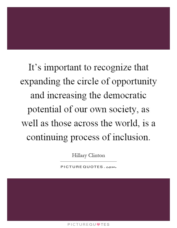 It's important to recognize that expanding the circle of opportunity and increasing the democratic potential of our own society, as well as those across the world, is a continuing process of inclusion Picture Quote #1
