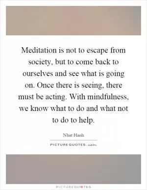 Meditation is not to escape from society, but to come back to ourselves and see what is going on. Once there is seeing, there must be acting. With mindfulness, we know what to do and what not to do to help Picture Quote #1