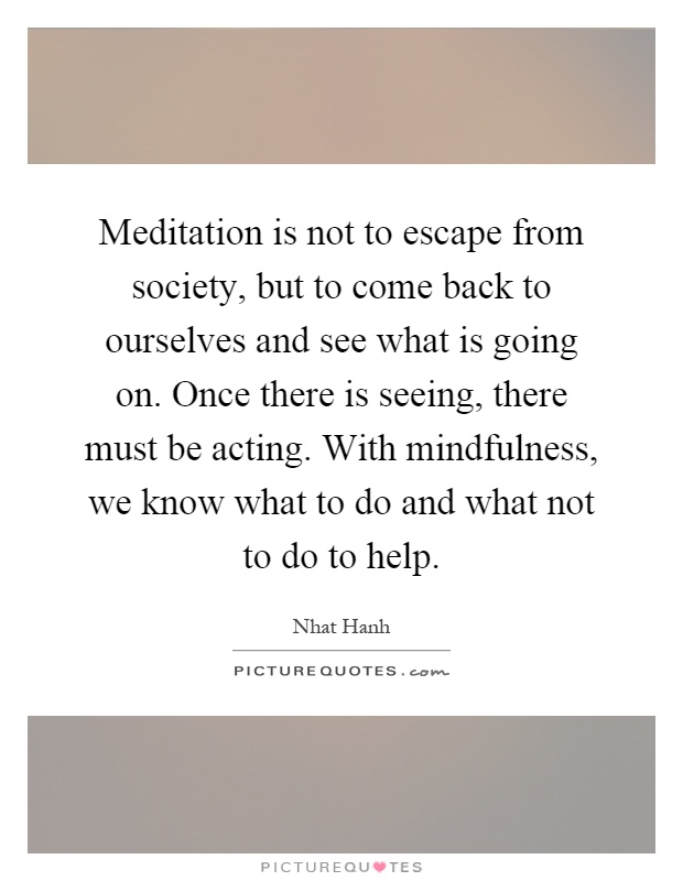 Meditation is not to escape from society, but to come back to ourselves and see what is going on. Once there is seeing, there must be acting. With mindfulness, we know what to do and what not to do to help Picture Quote #1