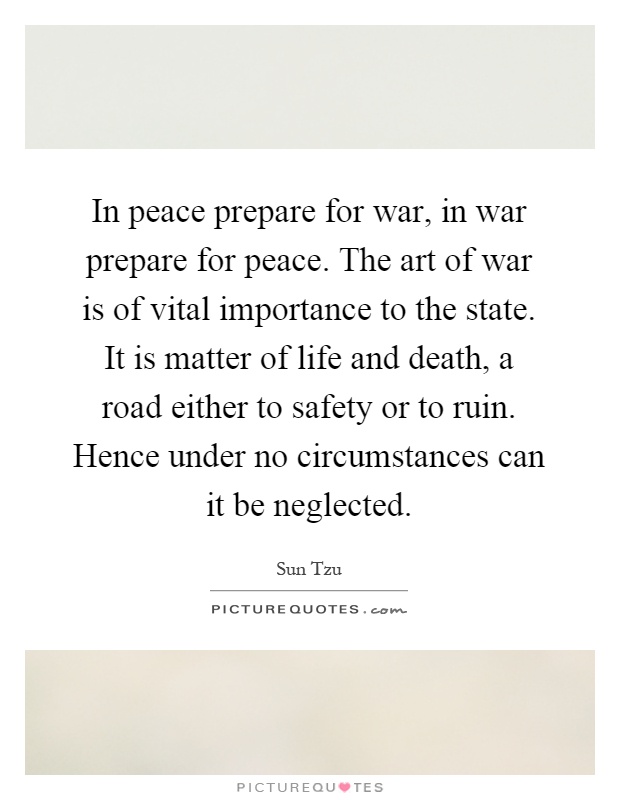 In peace prepare for war, in war prepare for peace. The art of war is of vital importance to the state. It is matter of life and death, a road either to safety or to ruin. Hence under no circumstances can it be neglected Picture Quote #1