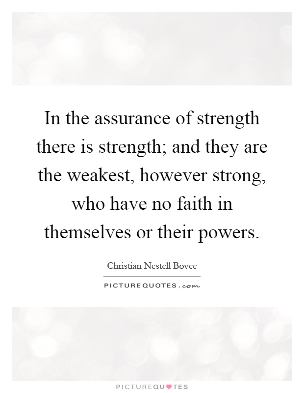 In the assurance of strength there is strength; and they are the weakest, however strong, who have no faith in themselves or their powers Picture Quote #1