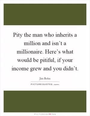 Pity the man who inherits a million and isn’t a millionaire. Here’s what would be pitiful, if your income grew and you didn’t Picture Quote #1