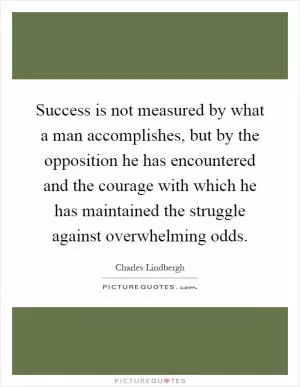 Success is not measured by what a man accomplishes, but by the opposition he has encountered and the courage with which he has maintained the struggle against overwhelming odds Picture Quote #1