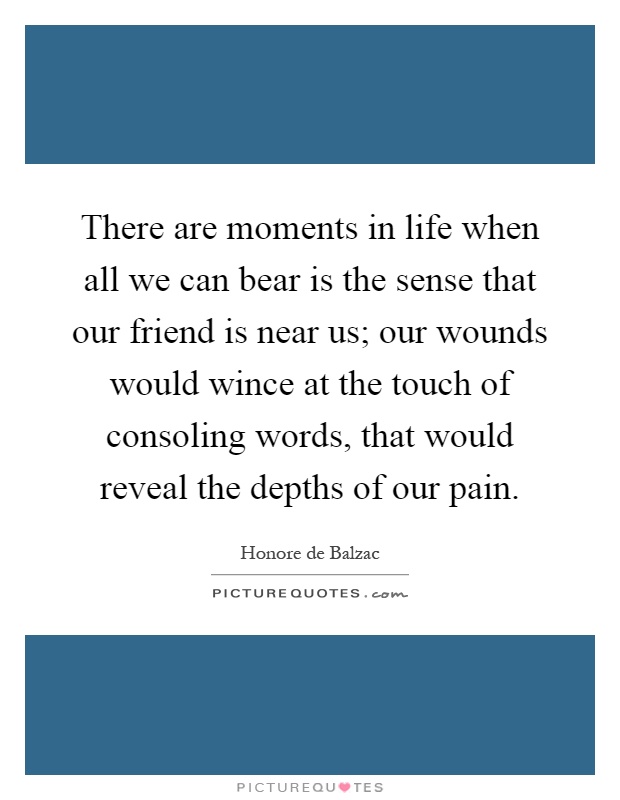 There are moments in life when all we can bear is the sense that our friend is near us; our wounds would wince at the touch of consoling words, that would reveal the depths of our pain Picture Quote #1