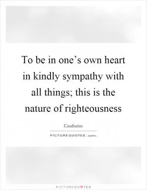 To be in one’s own heart in kindly sympathy with all things; this is the nature of righteousness Picture Quote #1