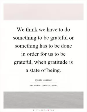 We think we have to do something to be grateful or something has to be done in order for us to be grateful, when gratitude is a state of being Picture Quote #1