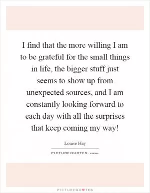 I find that the more willing I am to be grateful for the small things in life, the bigger stuff just seems to show up from unexpected sources, and I am constantly looking forward to each day with all the surprises that keep coming my way! Picture Quote #1
