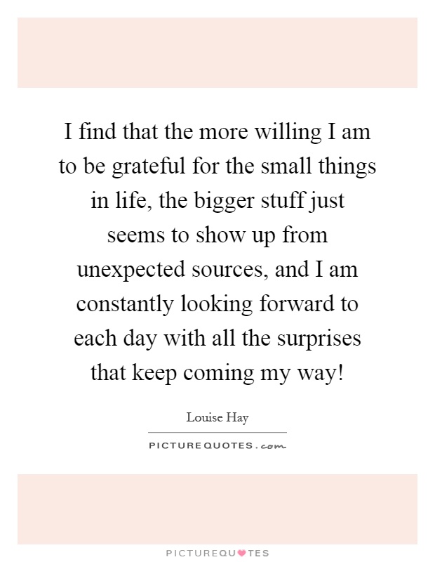 I find that the more willing I am to be grateful for the small things in life, the bigger stuff just seems to show up from unexpected sources, and I am constantly looking forward to each day with all the surprises that keep coming my way! Picture Quote #1