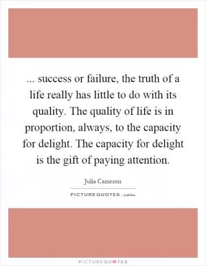 ... success or failure, the truth of a life really has little to do with its quality. The quality of life is in proportion, always, to the capacity for delight. The capacity for delight is the gift of paying attention Picture Quote #1