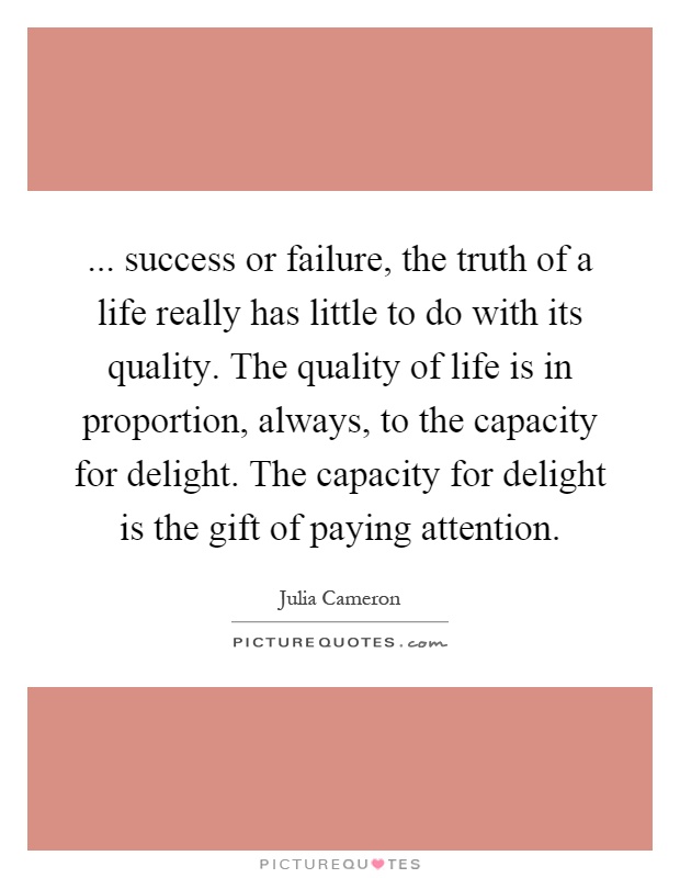 ... success or failure, the truth of a life really has little to do with its quality. The quality of life is in proportion, always, to the capacity for delight. The capacity for delight is the gift of paying attention Picture Quote #1