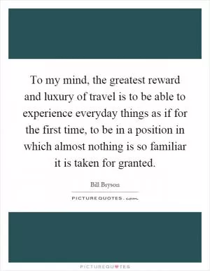 To my mind, the greatest reward and luxury of travel is to be able to experience everyday things as if for the first time, to be in a position in which almost nothing is so familiar it is taken for granted Picture Quote #1