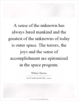 A sense of the unknown has always lured mankind and the greatest of the unknowns of today is outer space. The terrors, the joys and the sense of accomplishment are epitomized in the space program Picture Quote #1