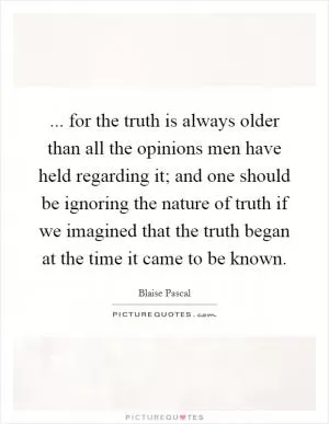 ... for the truth is always older than all the opinions men have held regarding it; and one should be ignoring the nature of truth if we imagined that the truth began at the time it came to be known Picture Quote #1