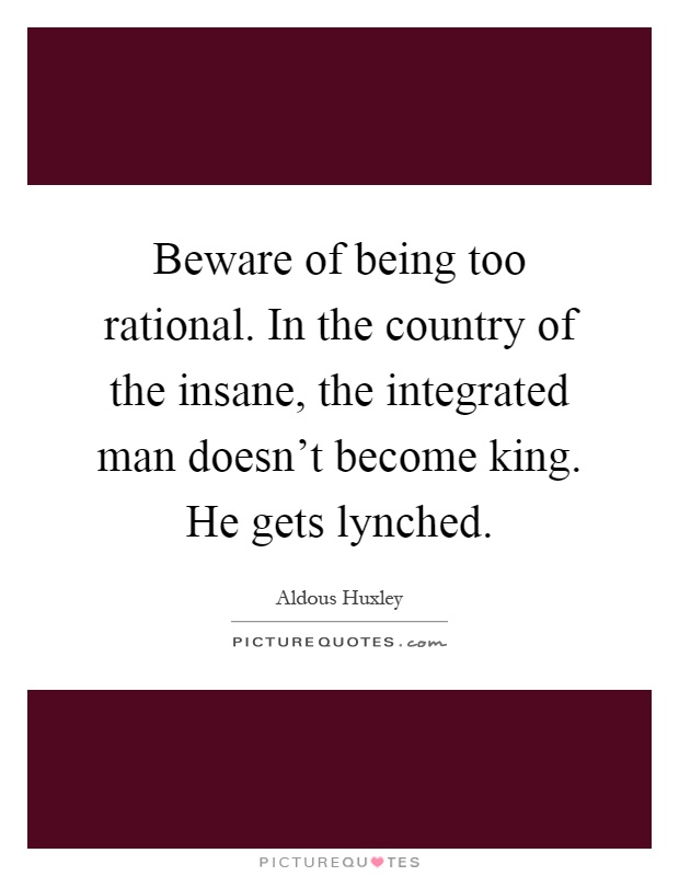 Beware of being too rational. In the country of the insane, the integrated man doesn't become king. He gets lynched Picture Quote #1
