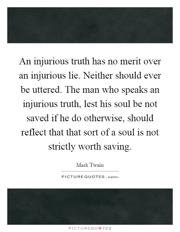 An injurious truth has no merit over an injurious lie. Neither should ever be uttered. The man who speaks an injurious truth, lest his soul be not saved if he do otherwise, should reflect that that sort of a soul is not strictly worth saving Picture Quote #1