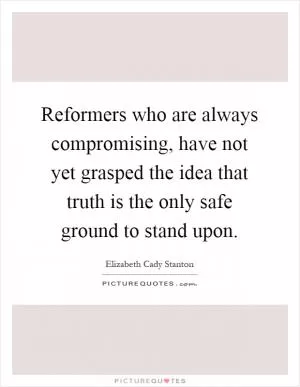 Reformers who are always compromising, have not yet grasped the idea that truth is the only safe ground to stand upon Picture Quote #1