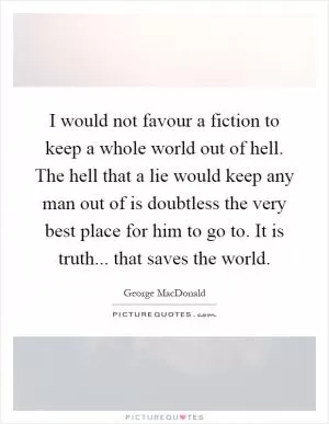 I would not favour a fiction to keep a whole world out of hell. The hell that a lie would keep any man out of is doubtless the very best place for him to go to. It is truth... that saves the world Picture Quote #1